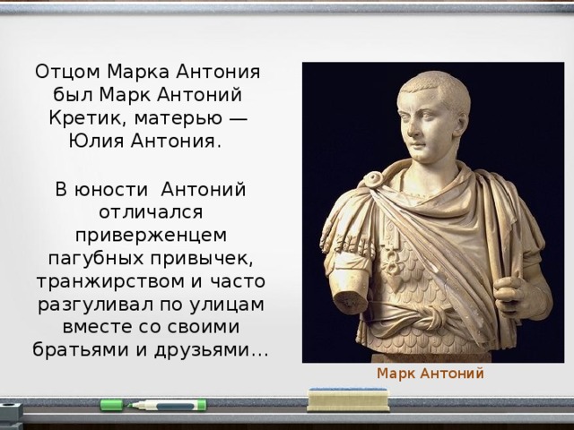 Отцом Марка Антония был Марк Антоний Кретик, матерью — Юлия Антония. В юности Антоний отличался приверженцем пагубных привычек, транжирством и часто разгуливал по улицам вместе со своими братьями и друзьями… Марк Антоний  