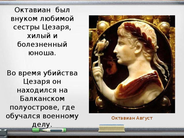 Октавиан был внуком любимой сестры Цезаря, хилый и болезненный юноша. Во время убийства Цезаря он находился на Балканском полуострове, где обучался военному делу. Октавиан Август  