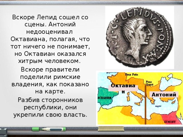 Вскоре Лепид сошел со сцены. Антоний недооценивал Октавиана, полагая, что тот ничего не понимает, но Октавиан оказался хитрым человеком. Вскоре правители поделили римские владения, как показано на карте. Разбив сторонников республики, они укрепили свою власть. Октавиан Антоний  