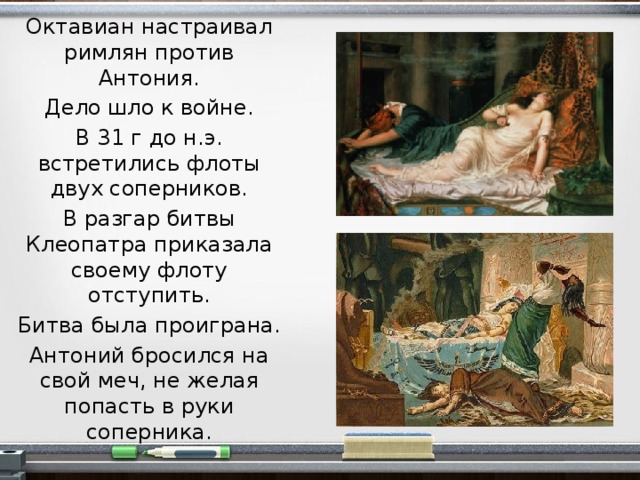 Октавиан настраивал римлян против Антония. Дело шло к войне. В 31 г до н.э. встретились флоты двух соперников. В разгар битвы Клеопатра приказала своему флоту отступить. Битва была проиграна. Антоний бросился на свой меч, не желая попасть в руки соперника.  