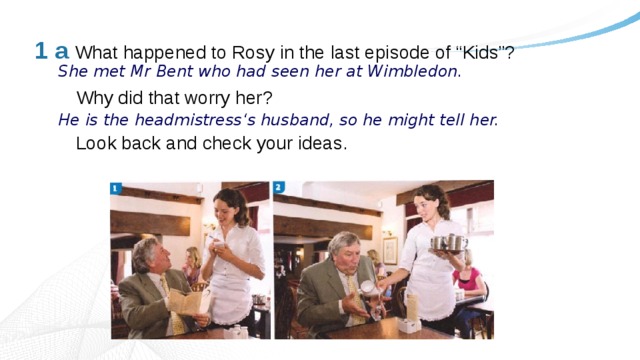 1 a What happened to Rosy in the last episode of “Kids”?    Why did that worry her?   Look back and check your ideas. She met Mr Bent who had seen her at Wimbledon. He is the headmistress‘s husband, so he might tell her. 