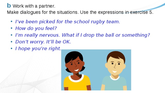 b  Work with a partner.  Make dialogues for the situations. Use the expressions in exercise 5. I‘ve been picked for the school rugby team. How do you feel? I‘m really nervous. What if I drop the ball or something? Don‘t worry. It’ll be OK. I hope you‘re right. 