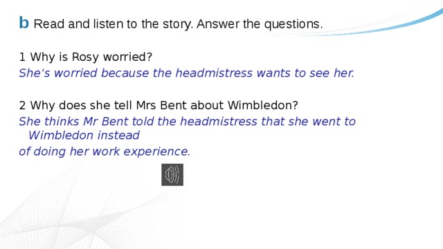 b Read and listen to the story. Answer the questions. 1 Why is Rosy worried? She‘s worried because the headmistress wants to see her. 2 Why does she tell Mrs Bent about Wimbledon? She thinks Mr Bent told the headmistress that she went to Wimbledon instead of doing her work experience. 