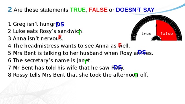 2  Are these statements TRUE , FALSE or DOESN‘T SAY DS 1 Greg isn‘t hungry. 2 Luke eats Rosy‘s sandwich. 3 Anna isn‘t nervous. 4 The headmistress wants to see Anna as well. 5 Mrs Bent is talking to her husband when Rosy arrives. 6 The secretary‘s name is Janet. 7 Mr Bent has told his wife that he saw Rosy. 8 Rossy tells Mrs Bent that she took the afternoon off. T F F DS T DS T 