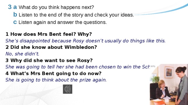 3 a  What do you think happens next?   b  Listen to the end of the story and check your ideas.   c  Listen again and answer the questions. 1 How does Mrs Bent feel? Why? She‘s disappointed because Rosy doesn’t usually do things like this. 2 Did she know about Wimbledon? No, she didn‘t. 3 Why did she want to see Rosy? She was going to tell her she had been chosen to win the School Prize. 4 What‘s Mrs Bent going to do now? She is going to think about the prize again. 