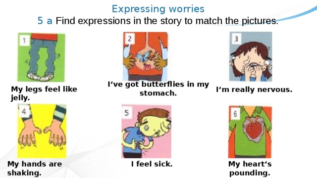 Expressing worries  5 a Find expressions in the story to match the pictures.   I‘ve got butterflies in my stomach. My legs feel like jelly. I‘m really nervous. My hands are shaking. I feel sick. My heart‘s pounding. 