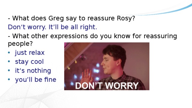 - What does Greg say to reassure Rosy? Don‘t worry. It’ll be all right. - What other expressions do you know for reassuring people? just relax stay cool it‘s nothing you’ll be fine 