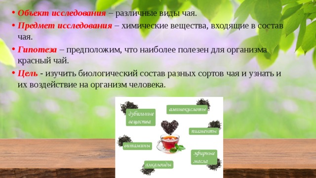 Объект исследования  – различные виды чая. Предмет исследования  – химические вещества, входящие в состав чая. Гипотеза  – предположим, что наиболее полезен для организма красный чай. Цель  - изучить биологический состав разных сортов чая и узнать и их воздействие на организм человека. 