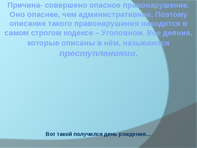 Причина- совершено опасное правонарушение. Оно опаснее, чем административное. Поэтому описание такого правонарушения находится в самом строгом кодексе – Уголовном. Все деяния, которые описаны в нём, называются преступлениями. Вот такой получился день рождения…  