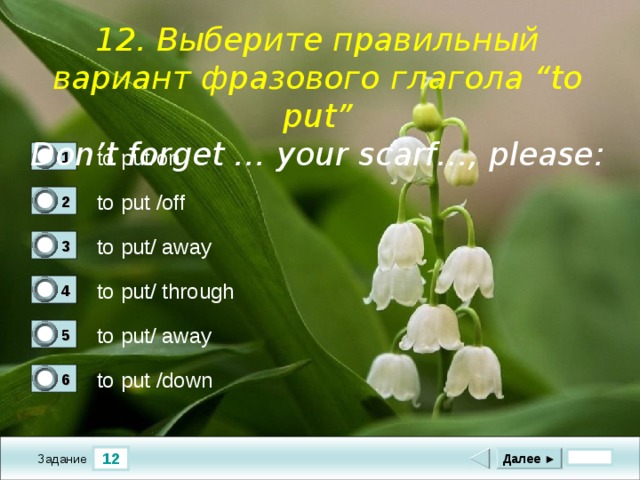  1 2. Выберите правильный вариант фразового глагола “to put” Don’t forget … your scarf…, please :       to put/on 1 1 to put /off 2 0 to put/ away 3 0 to put/ through 4 0 to put/ away 5 0 to put /down 6 0 12 Далее ► Задание 