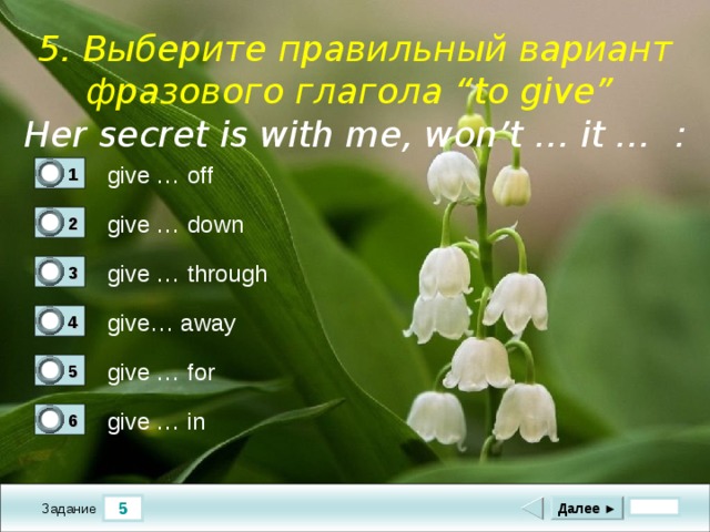  5. Выберите правильный вариант фразового глагола “to give”  Her secret is with me, won’t … it … :   give … off 1 0 give … down 2 0 give … through 3 0 give… away 4 1 give … for 5 0 give … in 6 0 5 Далее ► Задание 