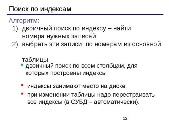 Поиск по индексам Алгоритм:  двоичный поиск по индексу – найти  номера нужных записей;  выбрать эти записи по номерам из основной  таблицы.  двоичный поиск по индексу – найти  номера нужных записей;  выбрать эти записи по номерам из основной  таблицы. двоичный поиск по всем столбцам, для которых построены индексы индексы занимают место на диске; при изменении таблицы надо перестраивать все индексы (в СУБД – автоматически).   