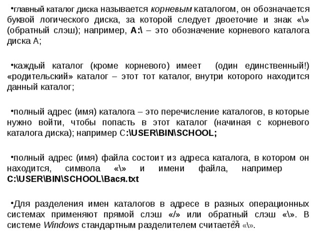 главный каталог диска называется корневым каталогом, он обозначается буквой логического диска, за которой следует двоеточие и знак «\» (обратный слэш); например, A:\ – это обозначение корневого каталога диска А; каждый каталог (кроме корневого) имеет (один единственный!) «родительский» каталог – этот тот каталог, внутри которого находится данный каталог; полный адрес (имя) каталога – это перечисление каталогов, в которые нужно войти, чтобы попасть в этот каталог (начиная с корневого каталога диска); например С :\USER\BIN\SCHOOL; полный адрес (имя) файла состоит из адреса каталога, в котором он находится, символа «\» и имени файла, например  С:\USER\BIN\SCHOOL\Вася.txt Для разделения имен каталогов в адресе в разных операционных системах применяют прямой слэш «/» или обратный слэш «\». В системе Windows стандартным разделителем считается «\».  