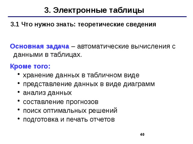 3. Электронные таблицы   Основная задача – автоматические вычисления с данными в таблицах. Кроме того: хранение данных в табличном виде представление данных в виде диаграмм анализ данных составление прогнозов поиск оптимальных решений подготовка и печать отчетов хранение данных в табличном виде представление данных в виде диаграмм анализ данных составление прогнозов поиск оптимальных решений подготовка и печать отчетов 3.1 Что нужно знать: теоретические сведения   