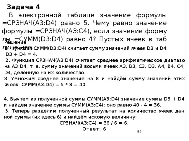 Задача 4   В элек­трон­ной таб­ли­це зна­че­ние фор­му­лы =CPЗHAЧ(A3:D4) равно 5. Чему равно зна­че­ние фор­му­лы =СРЗНАЧ(АЗ:С4), если зна­че­ние фор­му­лы =CУMM(D3:D4) равно 4? Пу­стых ячеек в таб­ли­це нет. Решение 1. Функ­ция СУММ(D3:D4) счи­та­ет сумму зна­че­ний ячеек D3 и D4:  D3 + D4 = 4.   2. Функ­ция СРЗНАЧ(A3:D4) счи­та­ет сред­нее ариф­ме­ти­че­ское диа­па­зо­на A3:D4, т. е. сумму зна­че­ний вось­ми ячеек A3, B3, C3, D3, A4, B4, C4, D4, делённую на их ко­ли­че­ство. 3. Умно­жим сред­нее зна­че­ние на 8 и найдём сумм­у зна­че­ний этих ячеек: СУММ(A3:D4) = 5 * 8 = 40. 4. Вы­чтем из по­лу­чен­ной суммы СУММ(A3:D4) зна­че­ние суммы D3 + D4 и найдём зна­че­ние суммы СУММ(A3:C4): оно равно 40 - 4 = 36.   5. Те­перь раз­де­лим по­лу­чен­ный ре­зуль­тат на ко­ли­че­ство ячеек дан­ной суммы (их здесь 6) и найдём ис­ко­мую ве­ли­чи­ну: СРЗНАЧ(АЗ:С4) = 36 / 6 = 6. Ответ: 6  