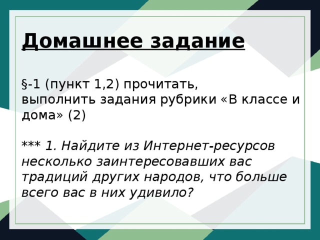 Домашнее задание   §-1 (пункт 1,2) прочитать,  выполнить задания рубрики «В классе и дома» (2)   *** 1.  Найдите из Интернет-ресурсов несколько заинтересовавших вас традиций других народов, что больше всего вас в них удивило? 