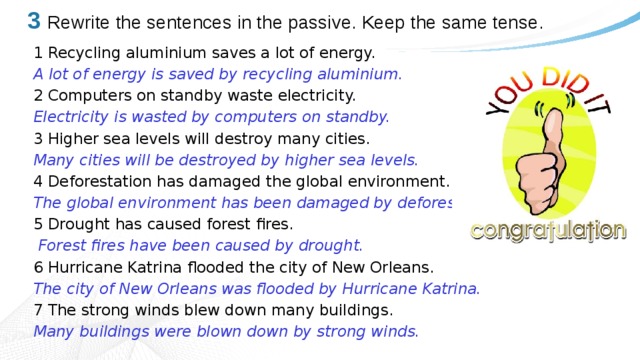 3  Rewrite the sentences in the passive. Keep the same tense. 1 Recycling aluminium saves a lot of energy. A lot of energy is saved by recycling aluminium. 2 Computers on standby waste electricity. Electricity is wasted by computers on standby. 3 Higher sea levels will destroy many cities. Many cities will be destroyed by higher sea levels. 4 Deforestation has damaged the global environment. The global environment has been damaged by deforestation. 5 Drought has caused forest fires.  Forest fires have been caused by drought. 6 Hurricane Katrina flooded the city of New Orleans. The city of New Orleans was flooded by Hurricane Katrina. 7 The strong winds blew down many buildings. Many buildings were blown down by strong winds. 