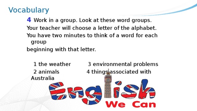 Vocabulary 4 Work in a group. Look at these word groups. Your teacher will choose a letter of the alphabet. You have two minutes to think of a word for each group beginning with that letter.  1 the weather 3 environmental problems  2 animals 4 things associated with Australia 