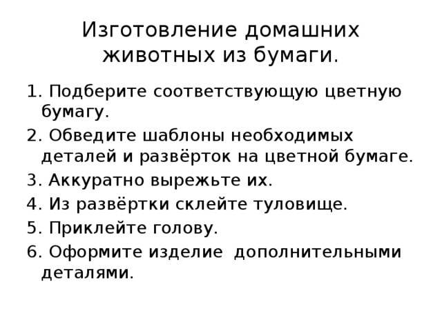 Изготовление домашних животных из бумаги. 1. Подберите соответствующую цветную бумагу. 2. Обведите шаблоны необходимых деталей и развёрток на цветной бумаге. 3. Аккуратно вырежьте их. 4. Из развёртки склейте туловище. 5. Приклейте голову. 6. Оформите изделие дополнительными деталями. 