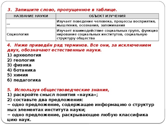 3. За­пи­ши­те слово, про­пу­щен­ное в таб­ли­це. НА­ЗВА­НИЕ НАУКИ ОБЪ­ЕКТ ИЗУ­ЧЕ­НИЯ ... Изу­ча­ет по­ве­де­ние че­ло­ве­ка, про­цес­сы вос­при­я­тия, мыш­ле­ния, осо­зна­ния, за­по­ми­на­ния Со­цио­ло­гия Изу­ча­ет вза­и­мо­дей­ствие со­ци­аль­ных групп, функ­ци­о­ни­ро­ва­ние со­ци­аль­ных ин­сти­ту­тов, со­ци­аль­ную струк­ту­ру об­ще­ства 4. Ниже при­ведён ряд тер­ми­нов. Все они, за ис­клю­че­ни­ем двух, обо­зна­ча­ют есте­ствен­ные науки. 1) ар­хео­ло­гия 2) гео­ло­гия 3) фи­зи­ка 4) бо­та­ни­ка 5) химия 6) пе­да­го­ги­ка 5. Ис­поль­зуя об­ще­ство­вед­че­ские зна­ния, 1) рас­крой­те смысл по­ня­тия «наука»; 2) со­ставь­те два пред­ло­же­ния: − одно пред­ло­же­ние, со­дер­жа­щее ин­фор­ма­цию о струк­тур­ных эле­мен­тах ин­сти­ту­та науки; − одно пред­ло­же­ние, рас­кры­ва­ю­щее любую клас­си­фи­ка­цию наук. 