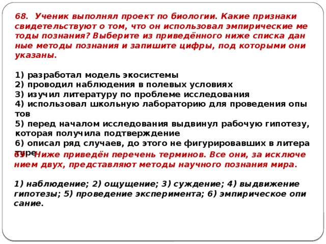 68. Уче­ник вы­пол­нял про­ект по био­ло­гии. Какие при­зна­ки сви­де­тель­ству­ют о том, что он ис­поль­зо­вал эм­пи­ри­че­ские ме­то­ды по­зна­ния? Вы­бе­ри­те из при­ведённого ниже спис­ка дан­ные ме­то­ды по­зна­ния и за­пи­ши­те цифры, под ко­то­ры­ми они ука­за­ны.   1) раз­ра­бо­тал мо­дель эко­си­сте­мы 2) про­во­дил на­блю­де­ния в по­ле­вых усло­ви­ях 3) изу­чил ли­те­ра­ту­ру по про­бле­ме ис­сле­до­ва­ния 4) ис­поль­зо­вал школь­ную ла­бо­ра­то­рию для про­ве­де­ния опы­тов 5) перед на­ча­лом ис­сле­до­ва­ния вы­дви­нул ра­бо­чую ги­по­те­зу, ко­то­рая по­лу­чи­ла под­твер­жде­ние 6) опи­сал ряд слу­ча­ев, до этого не фи­гу­ри­ро­вав­ших в ли­те­ра­ту­ре 69. Ниже при­ведён пе­ре­чень тер­ми­нов. Все они, за ис­клю­че­ни­ем двух, пред­став­ля­ют ме­то­ды на­уч­но­го по­зна­ния мира.   1) на­блю­де­ние; 2) ощу­ще­ние; 3) суж­де­ние; 4) вы­дви­же­ние ги­по­те­зы; 5) про­ве­де­ние экс­пе­ри­мен­та; 6) эм­пи­ри­че­ское опи­са­ние. 