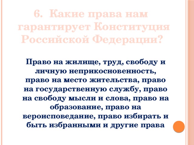 6.  Какие права нам гарантирует Конституция Российской Федерации?  Право на жилище, труд, свободу и личную неприкосновенность, право на место жительства, право на государственную службу, право на свободу мысли и слова, право на образование, право на вероисповедание, право избирать и быть избранными и другие права 