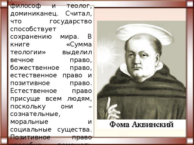 Фома Аквинский (1225 или 1226-1274) – философ и теолог, доминиканец. Считал, что государство способствует сохранению мира. В книге «Сумма теологии» выделил вечное право, божественное право, естественное право и позитивное право. Естественное право присуще всем людям, поскольку они – сознательные, моральные и социальные существа. Позитивное право способно помешать людям делать зло.  