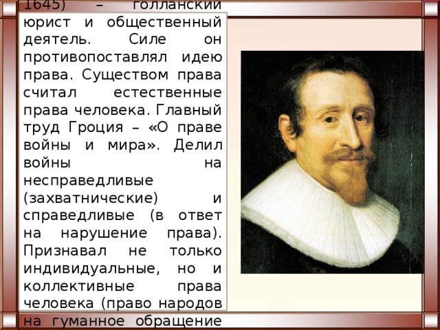 Гроций Гуго (1583-1645) – голланский юрист и общественный деятель. Силе он противопоставлял идею права. Существом права считал естественные права человека. Главный труд Гроция – «О праве войны и мира». Делил войны на несправедливые (захватнические) и справедливые (в ответ на нарушение права). Признавал не только индивидуальные, но и коллективные права человека (право народов на гуманное обращение во время войны). 