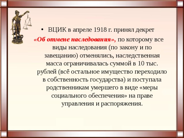 ВЦИК в апреле 1918 г. принял декрет   «Об отмене наследования»,  по которому все виды наследования (по закону и по завещанию) отменялись, наследственная масса ограничивалась суммой в 10 тыс. рублей (всё остальное имущество переходило в собственность государства) и поступала родственникам умершего в виде «меры социального обеспечения» на праве управления и распоряжения. 