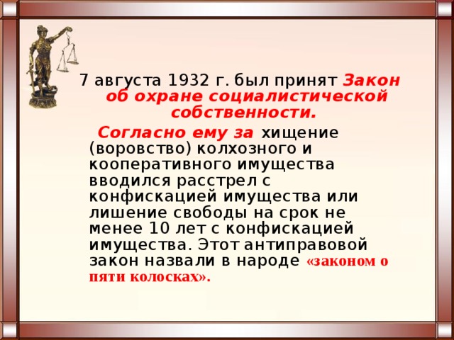 7 августа 1932 г. был принят Закон об охране социалистической собственности.  Согласно ему за хищение (воровство) колхозного и кооперативного имущества вводился расстрел с конфискацией имущества или лишение свободы на срок не менее 10 лет с конфискацией имущества. Этот антиправовой закон назвали в народе «законом о пяти колосках». 