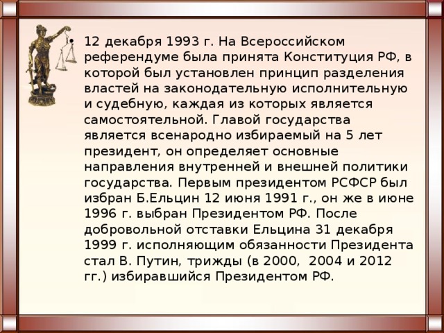 12 декабря 1993 г. На Всероссийском референдуме была принята Конституция РФ, в которой был установлен принцип разделения властей на законодательную исполнительную и судебную, каждая из которых является самостоятельной. Главой государства является всенародно избираемый на 5 лет президент, он определяет основные направления внутренней и внешней политики государства. Первым президентом РСФСР был избран Б.Ельцин 12 июня 1991 г., он же в июне 1996 г. выбран Президентом РФ. После добровольной отставки Ельцина 31 декабря 1999 г. исполняющим обязанности Президента стал В. Путин, трижды (в 2000, 2004 и 2012 гг.) избиравшийся Президентом РФ. 