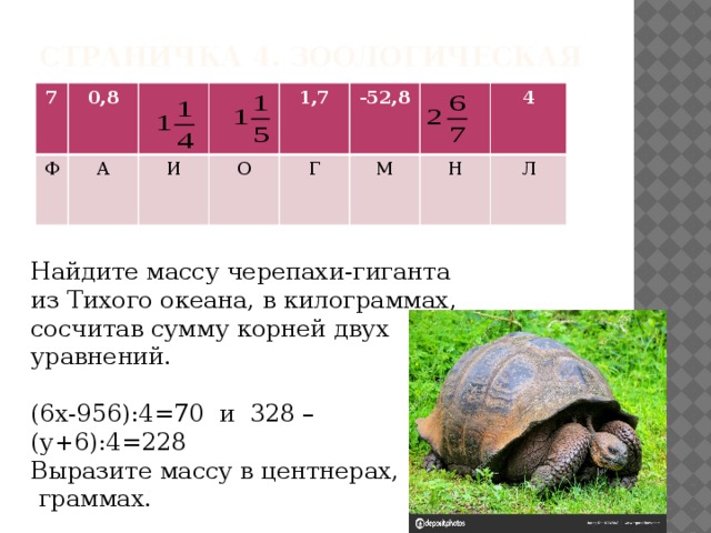 Страничка 4. Зоологическая 7 0,8 Ф А И 1,7 О Г -52,8 М 4 Н Л Найдите массу черепахи-гиганта из Тихого океана, в килограммах, сосчитав сумму корней двух уравнений. (6х-956):4=70 и 328 – (у+6):4=228 Выразите массу в центнерах,  граммах. 