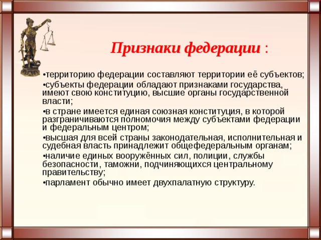  Признаки федерации : территорию федерации составляют территории её субъектов; субъекты федерации обладают признаками государства, имеют свою конституцию, высшие органы государственной власти; в стране имеется единая союзная конституция, в которой разграничиваются полномочия между субъектами федерации и федеральным центром; высшая для всей страны законодательная, исполнительная и судебная власть принадлежит общефедеральным органам; наличие единых вооружённых сил, полиции, службы безопасности, таможни, подчиняющихся центральному правительству; парламент обычно имеет двухпалатную структуру.  