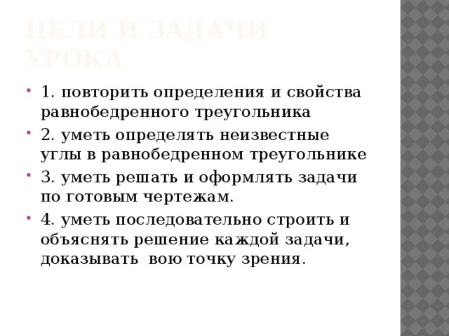 Цели и задачи урока 1. повторить определения и свойства равнобедренного треугольника 2. уметь определять неизвестные углы в равнобедренном треугольнике 3. уметь решать и оформлять задачи по готовым чертежам. 4. уметь последовательно строить и объяснять решение каждой задачи, доказывать вою точку зрения. 