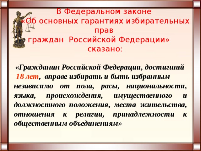   В Федеральном законе  «Об основных гарантиях избирательных прав  граждан Российской Федерации» сказано:    « Гражданин Российской Федерации, достигший  18 лет , вправе избирать и быть избранным независимо от пола, расы, национальности, языка, происхождения, имущественного и должностного положения, места жительства, отношения к религии, принадлежности к общественным объединениям» 