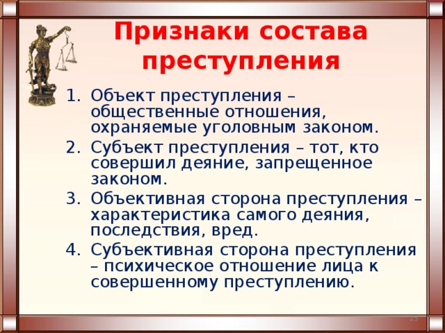 Признаки состава преступления Объект преступления – общественные отношения, охраняемые уголовным законом. Субъект преступления – тот, кто совершил деяние, запрещенное законом. Объективная сторона преступления – характеристика самого деяния, последствия, вред. Субъективная сторона преступления – психическое отношение лица к совершенному преступлению.  