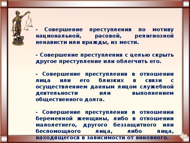 - Совершение преступления по мотиву национальной, расовой, религиозной ненависти или вражды, из мести. - Совершение преступления с целью скрыть другое преступление или облегчить его. - Совершение преступления в отношении лица или его близких в связи с осуществлением данным лицом служебной деятельности или выполнением общественного долга. - Совершение преступления в отношении беременной женщины, либо в отношении малолетнего, другого беззащитного или беспомощного лица, либо лица, находящегося в зависимости от виновного. 