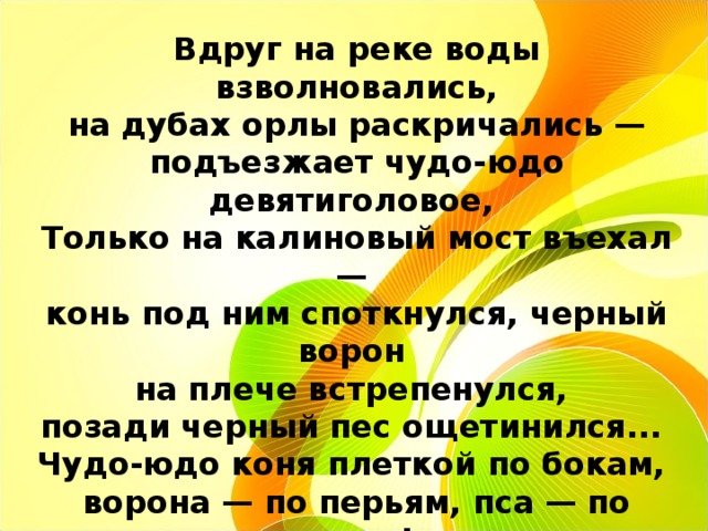 Вдруг на реке воды взволновались,  на дубах орлы раскричались — подъезжает чудо-юдо девятиголовое, Только на калиновый мост въехал — конь под ним споткнулся, черный ворон на плече встрепенулся, позади черный пес ощетинился... Чудо-юдо коня плеткой по бокам, ворона — по перьям, пса — по ушам! 