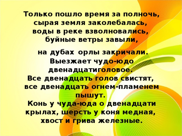 Только пошло время за полночь, сырая земля заколебалась,  воды в реке взволновались,  буйные ветры завыли,  на дубах  орлы закричали. Выезжает чудо-юдо двенадцатиголовое.  Все двенадцать голов свистят,  все двенадцать огнем-пламенем пышут.  Конь у чуда-юда о двенадцати крылах, шерсть у коня медная,  хвост и грива железные. 