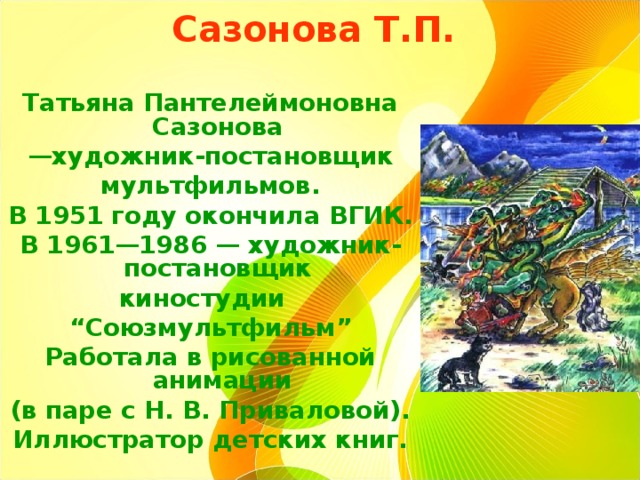 Сазонова Т.П.    Татьяна Пантелеймоновна Сазонова — художник-постановщик мультфильмов. В 1951 году окончила ВГИК. В 1961—1986 — художник-постановщик киностудии   “ Союзмультфильм” Работала в рисованной анимации (в паре с Н. В. Приваловой). Иллюстратор детских книг.  