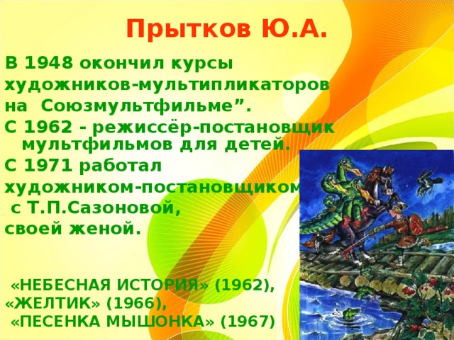 Прытков Ю.А.   В 1948 окончил курсы художников-мультипликаторов на Союзмультфильме”. С 1962 - режиссёр-постановщик мультфильмов для детей. С 1971 работал художником-постановщиком  с Т.П.Сазоновой, своей женой.     «НЕБЕСНАЯ ИСТОРИЯ» (1962), «ЖЕЛТИК» (1966),  «ПЕСЕНКА МЫШОНКА» (1967) 