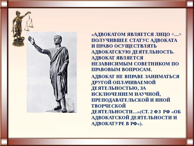 « АДВОКАТОМ ЯВЛЯЕТСЯ ЛИЦО  ПОЛУЧИВШЕЕ СТАТУС АДВОКАТА И ПРАВО ОСУЩЕСТВЛЯТЬ АДВОКАТСКУЮ ДЕЯТЕЛЬНОСТЬ. АДВОКАТ ЯВЛЯЕТСЯ НЕЗАВИСИМЫМ СОВЕТНИКОМ ПО ПРАВОВЫМ ВОПРОСАМ. АДВОКАТ НЕ ВПРАВЕ ЗАНИМАТЬСЯ ДРУГОЙ ОПЛАЧИВАЕМОЙ ДЕЯТЕЛЬНОСТЬЮ, ЗА ИСКЛЮЧЕНИЕМ НАУЧНОЙ, ПРЕПОДАВАТЕЛЬСКОЙ И ИНОЙ ТВОРЧЕСКОЙ ДЕЯТЕЛЬНОСТИ…»(СТ. 2 ФЗ РФ «ОБ АДВОКАТСКОЙ ДЕЯТЕЛЬНОСТИ И АДВОКАТУРЕ В РФ»). 