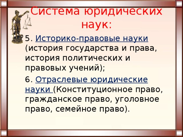 Система юридических наук: 5. Историко-правовые науки (история государства и права, история политических и правовых учений); 6. Отраслевые юридические науки (Конституционное право, гражданское право, уголовное право, семейное право). 