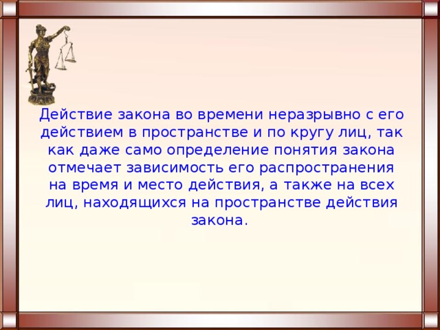  Действие закона во времени неразрывно с его действием в пространстве и по кругу лиц, так как даже само определение понятия закона отмечает зависимость его распространения на время и место действия, а также на всех лиц, находящихся на пространстве действия закона.   