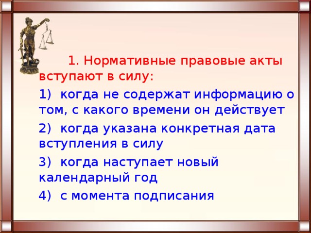  1. Нормативные правовые акты вступают в силу: 1) когда не содержат информацию о том, с какого времени он действует 2) когда указана конкретная дата вступления в силу 3) когда наступает новый календарный год 4) с момента подписания 