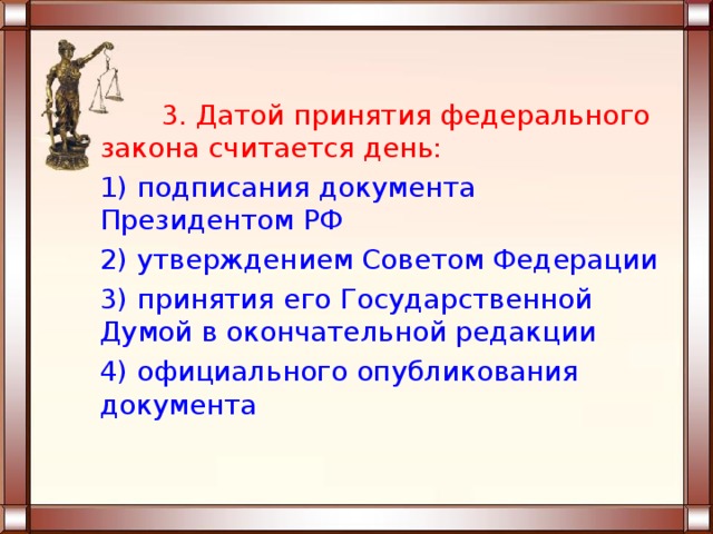  3. Датой принятия федерального закона считается день: 1) подписания документа Президентом РФ 2) утверждением Советом Федерации 3) принятия его Государственной Думой в окончательной редакции 4) официального опубликования документа 