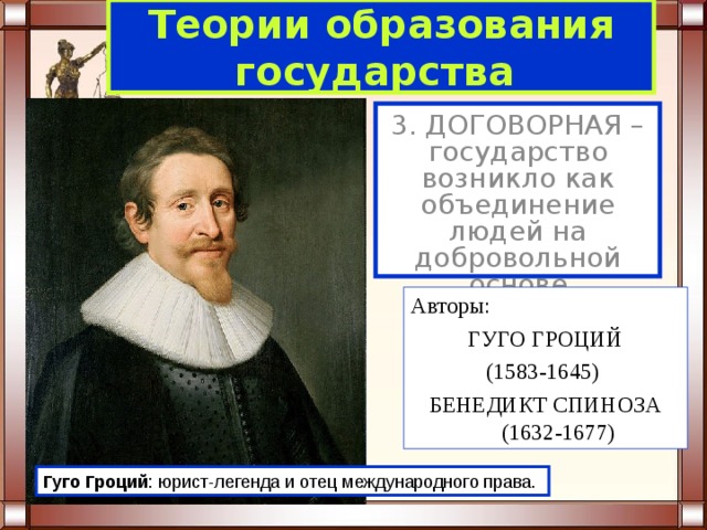 Теории образования  государства  3. ДОГОВОРНАЯ – государство возникло как объединение людей на добровольной основе (договоре). Авторы:  ГУГО ГРОЦИЙ (1583-1645) БЕНЕДИКТ СПИНОЗА (1632-1677) Гуго  Гроций : юрист-легенда и отец международного права. 