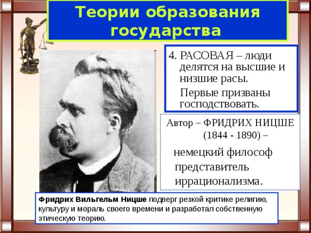 Теории образования  государства  4. РАСОВАЯ – люди делятся на высшие и низшие расы.  Первые призваны господствовать. Автор – ФРИДРИХ НИЦШЕ (1844 - 1890) –  немецкий философ представитель иррационализма. Фридрих Вильгельм Ницше подверг резкой критике религию, культуру и мораль своего времени и разработал собственную этическую теорию. 