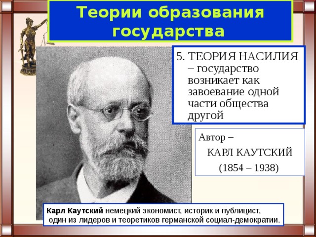 Теории образования  государства  5. ТЕОРИЯ НАСИЛИЯ – государство возникает как завоевание одной части общества другой Автор – КАРЛ КАУТСКИЙ (1854 – 1938) Карл  Каутский немецкий экономист, историк и публицист,  один из лидеров и теоретиков германской социал-демократии. 