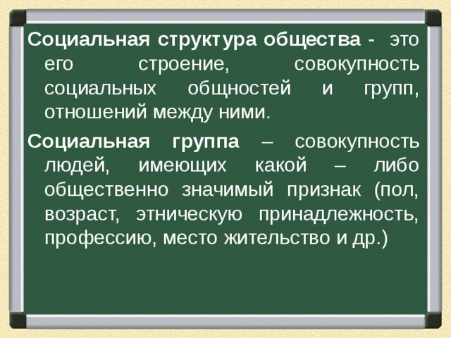 Социальная структура общества - это его строение, совокупность социальных общностей и групп, отношений между ними. Социальная группа – совокупность людей, имеющих какой – либо общественно значимый признак (пол, возраст, этническую принадлежность, профессию, место жительство и др.) 